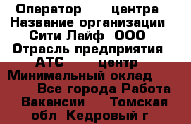 Оператор Call-центра › Название организации ­ Сити Лайф, ООО › Отрасль предприятия ­ АТС, call-центр › Минимальный оклад ­ 24 000 - Все города Работа » Вакансии   . Томская обл.,Кедровый г.